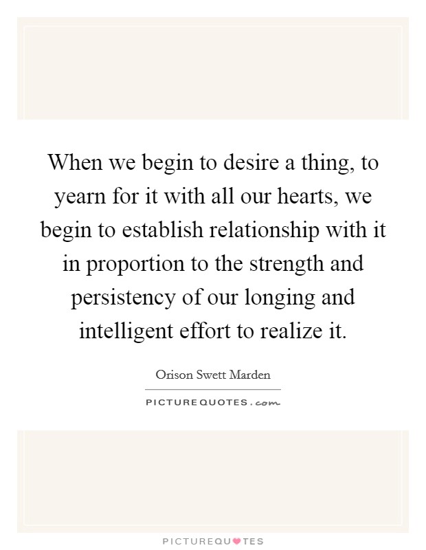 When we begin to desire a thing, to yearn for it with all our hearts, we begin to establish relationship with it in proportion to the strength and persistency of our longing and intelligent effort to realize it. Picture Quote #1