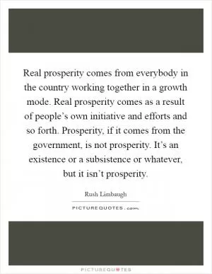 Real prosperity comes from everybody in the country working together in a growth mode. Real prosperity comes as a result of people’s own initiative and efforts and so forth. Prosperity, if it comes from the government, is not prosperity. It’s an existence or a subsistence or whatever, but it isn’t prosperity Picture Quote #1