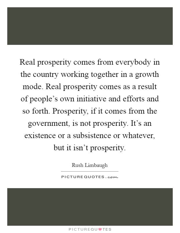 Real prosperity comes from everybody in the country working together in a growth mode. Real prosperity comes as a result of people's own initiative and efforts and so forth. Prosperity, if it comes from the government, is not prosperity. It's an existence or a subsistence or whatever, but it isn't prosperity. Picture Quote #1