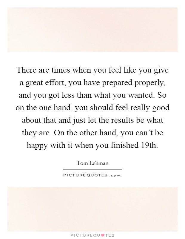 There are times when you feel like you give a great effort, you have prepared properly, and you got less than what you wanted. So on the one hand, you should feel really good about that and just let the results be what they are. On the other hand, you can't be happy with it when you finished 19th. Picture Quote #1