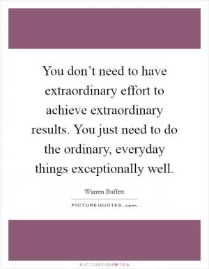 You don’t need to have extraordinary effort to achieve extraordinary results. You just need to do the ordinary, everyday things exceptionally well Picture Quote #1
