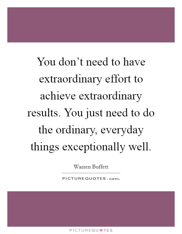 You don't need to have extraordinary effort to achieve extraordinary results. You just need to do the ordinary, everyday things exceptionally well. Picture Quote #1