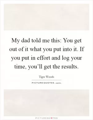 My dad told me this: You get out of it what you put into it. If you put in effort and log your time, you’ll get the results Picture Quote #1
