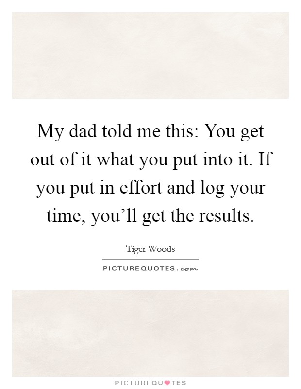 My dad told me this: You get out of it what you put into it. If you put in effort and log your time, you'll get the results. Picture Quote #1