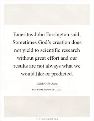 Emeritus John Farrington said, Sometimes God’s creation does not yield to scientific research without great effort and our results are not always what we would like or predicted Picture Quote #1