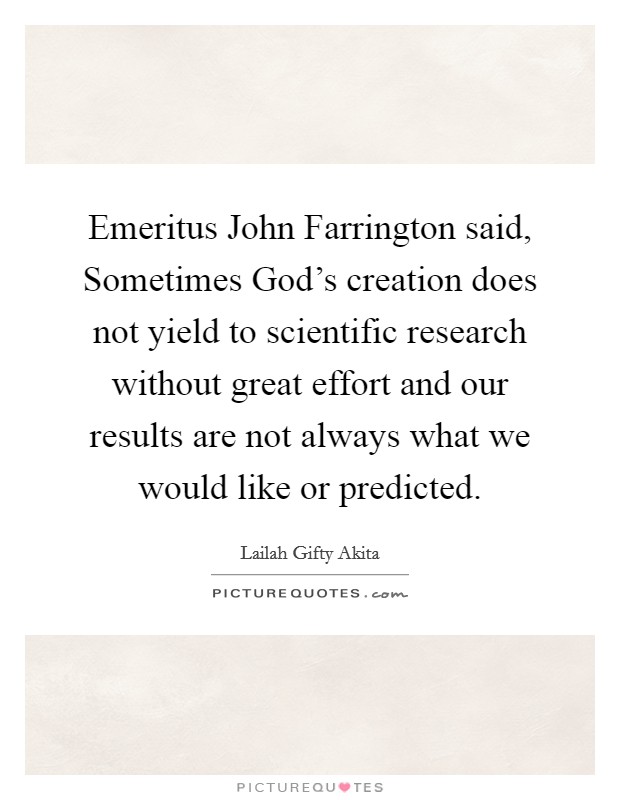 Emeritus John Farrington said, Sometimes God's creation does not yield to scientific research without great effort and our results are not always what we would like or predicted. Picture Quote #1