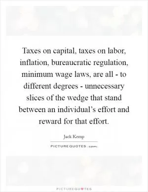Taxes on capital, taxes on labor, inflation, bureaucratic regulation, minimum wage laws, are all - to different degrees - unnecessary slices of the wedge that stand between an individual’s effort and reward for that effort Picture Quote #1