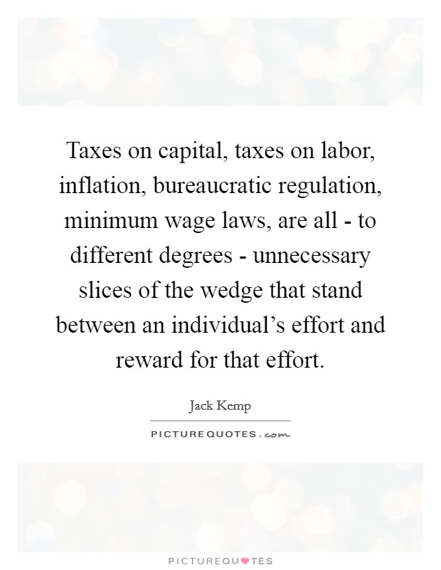 Taxes on capital, taxes on labor, inflation, bureaucratic regulation, minimum wage laws, are all - to different degrees - unnecessary slices of the wedge that stand between an individual's effort and reward for that effort. Picture Quote #1