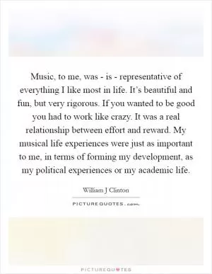 Music, to me, was - is - representative of everything I like most in life. It’s beautiful and fun, but very rigorous. If you wanted to be good you had to work like crazy. It was a real relationship between effort and reward. My musical life experiences were just as important to me, in terms of forming my development, as my political experiences or my academic life Picture Quote #1