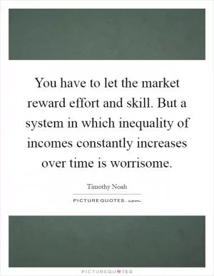 You have to let the market reward effort and skill. But a system in which inequality of incomes constantly increases over time is worrisome Picture Quote #1