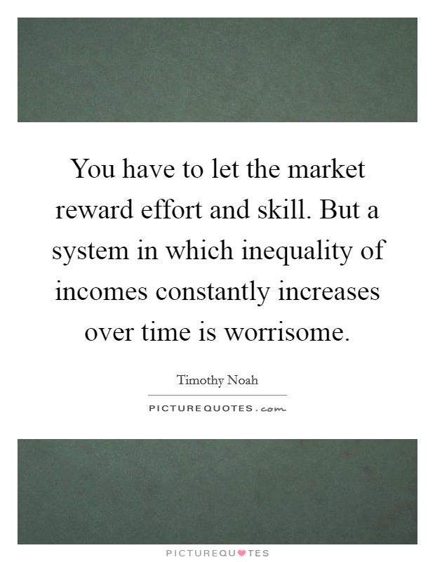 You have to let the market reward effort and skill. But a system in which inequality of incomes constantly increases over time is worrisome. Picture Quote #1