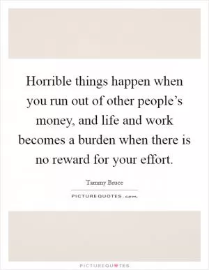 Horrible things happen when you run out of other people’s money, and life and work becomes a burden when there is no reward for your effort Picture Quote #1