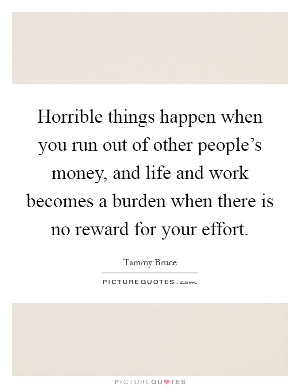Horrible things happen when you run out of other people's money, and life and work becomes a burden when there is no reward for your effort. Picture Quote #1