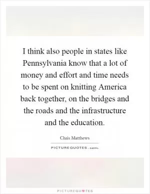 I think also people in states like Pennsylvania know that a lot of money and effort and time needs to be spent on knitting America back together, on the bridges and the roads and the infrastructure and the education Picture Quote #1