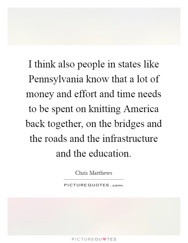 I think also people in states like Pennsylvania know that a lot of money and effort and time needs to be spent on knitting America back together, on the bridges and the roads and the infrastructure and the education. Picture Quote #1
