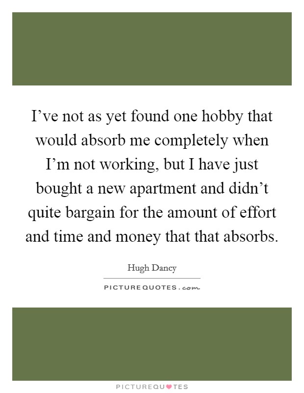 I've not as yet found one hobby that would absorb me completely when I'm not working, but I have just bought a new apartment and didn't quite bargain for the amount of effort and time and money that that absorbs. Picture Quote #1