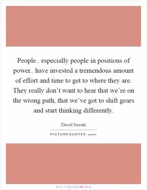 People.. especially people in positions of power.. have invested a tremendous amount of effort and time to get to where they are. They really don’t want to hear that we’re on the wrong path, that we’ve got to shift gears and start thinking differently Picture Quote #1