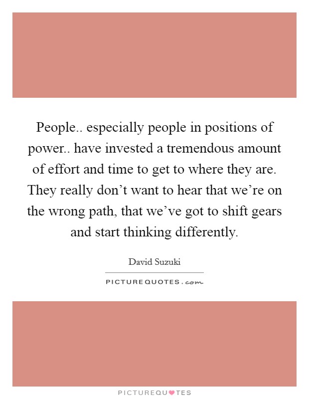 People.. especially people in positions of power.. have invested a tremendous amount of effort and time to get to where they are. They really don't want to hear that we're on the wrong path, that we've got to shift gears and start thinking differently. Picture Quote #1