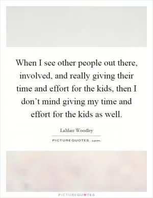 When I see other people out there, involved, and really giving their time and effort for the kids, then I don’t mind giving my time and effort for the kids as well Picture Quote #1