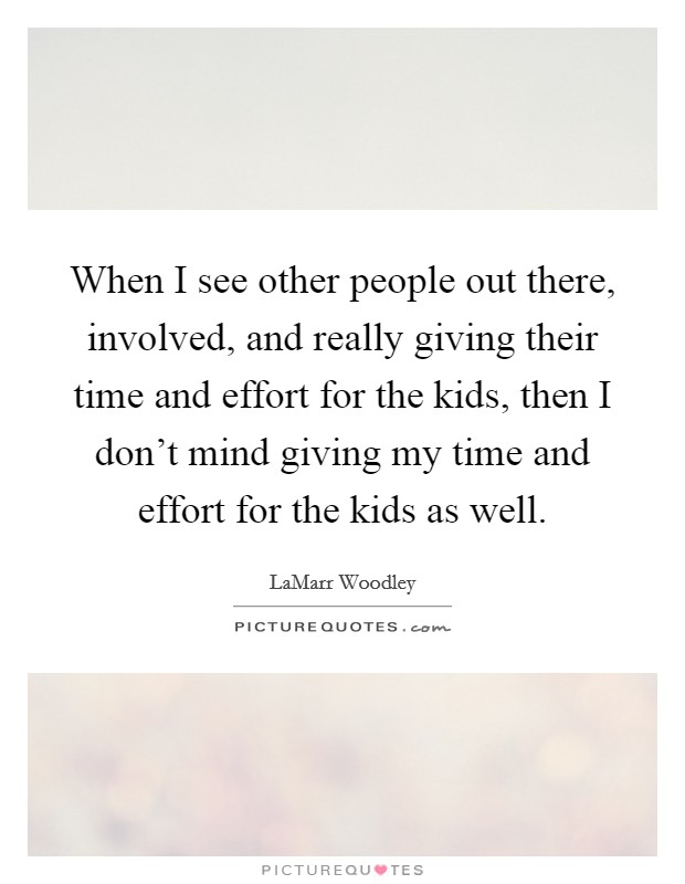 When I see other people out there, involved, and really giving their time and effort for the kids, then I don't mind giving my time and effort for the kids as well. Picture Quote #1