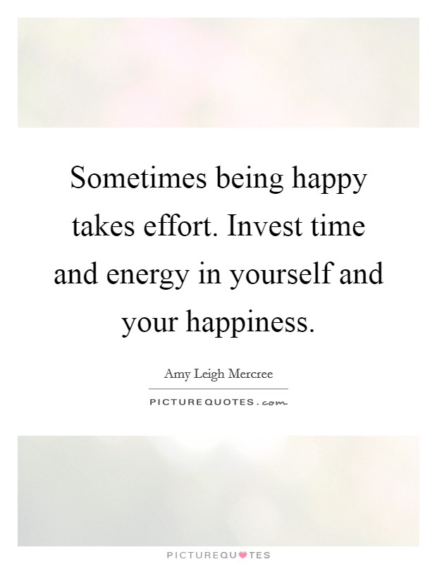 Sometimes being happy takes effort. Invest time and energy in yourself and your happiness. Picture Quote #1
