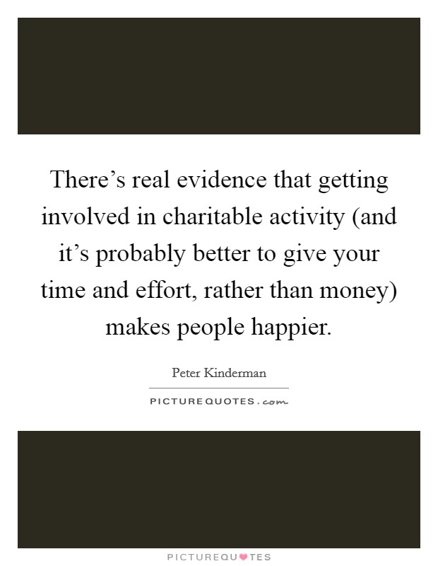 There's real evidence that getting involved in charitable activity (and it's probably better to give your time and effort, rather than money) makes people happier. Picture Quote #1