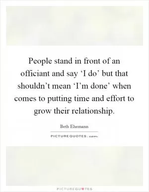 People stand in front of an officiant and say ‘I do’ but that shouldn’t mean ‘I’m done’ when comes to putting time and effort to grow their relationship Picture Quote #1