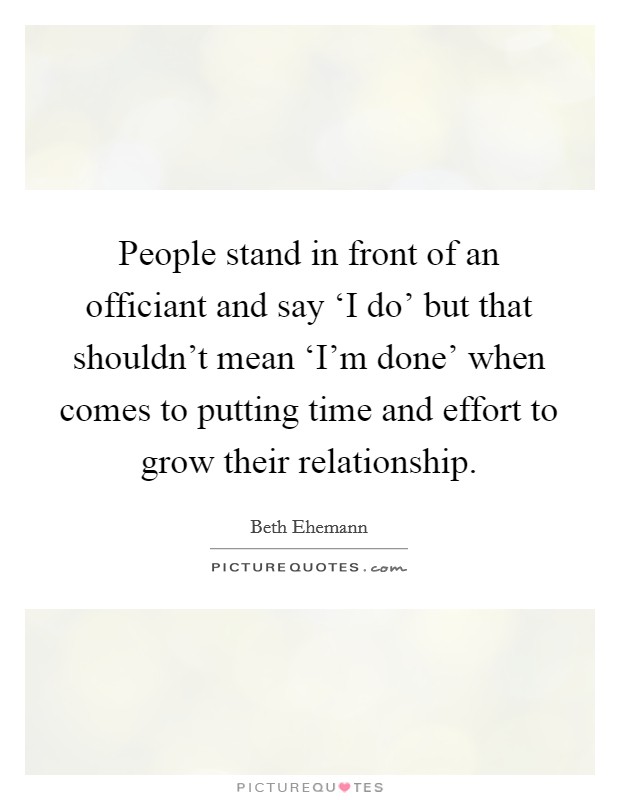 People stand in front of an officiant and say ‘I do' but that shouldn't mean ‘I'm done' when comes to putting time and effort to grow their relationship. Picture Quote #1