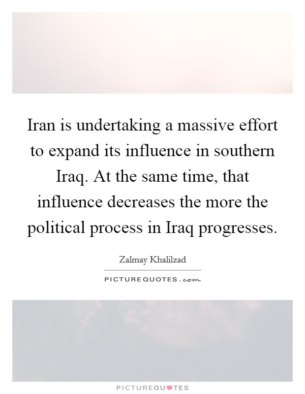 Iran is undertaking a massive effort to expand its influence in southern Iraq. At the same time, that influence decreases the more the political process in Iraq progresses. Picture Quote #1