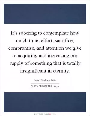 It’s sobering to contemplate how much time, effort, sacrifice, compromise, and attention we give to acquiring and increasing our supply of something that is totally insignificant in eternity Picture Quote #1