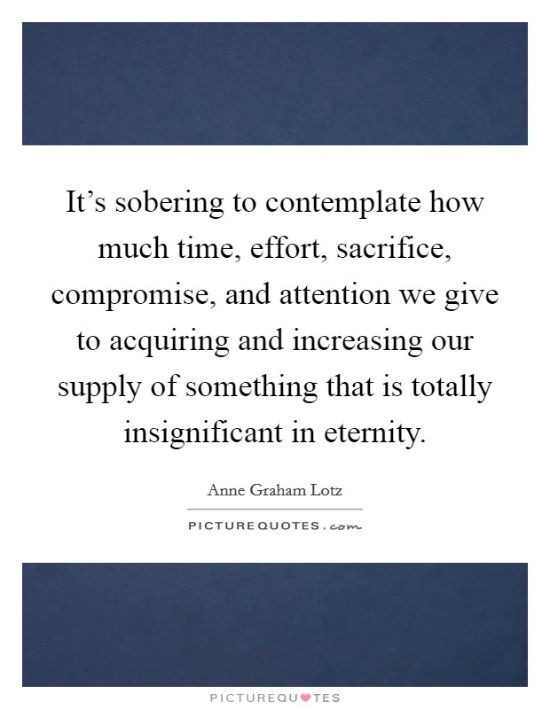 It's sobering to contemplate how much time, effort, sacrifice, compromise, and attention we give to acquiring and increasing our supply of something that is totally insignificant in eternity. Picture Quote #1