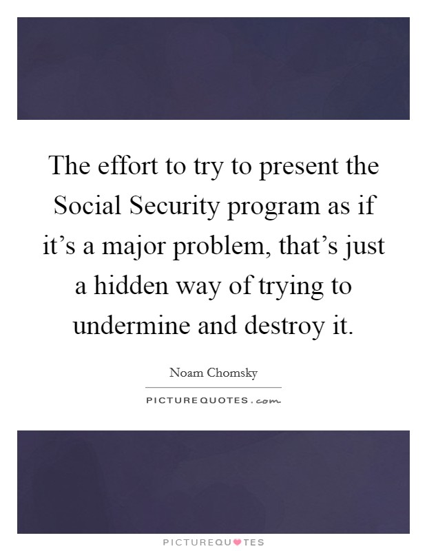 The effort to try to present the Social Security program as if it's a major problem, that's just a hidden way of trying to undermine and destroy it. Picture Quote #1