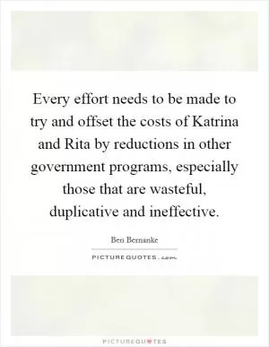 Every effort needs to be made to try and offset the costs of Katrina and Rita by reductions in other government programs, especially those that are wasteful, duplicative and ineffective Picture Quote #1