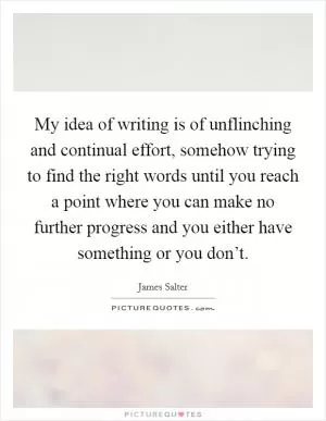 My idea of writing is of unflinching and continual effort, somehow trying to find the right words until you reach a point where you can make no further progress and you either have something or you don’t Picture Quote #1