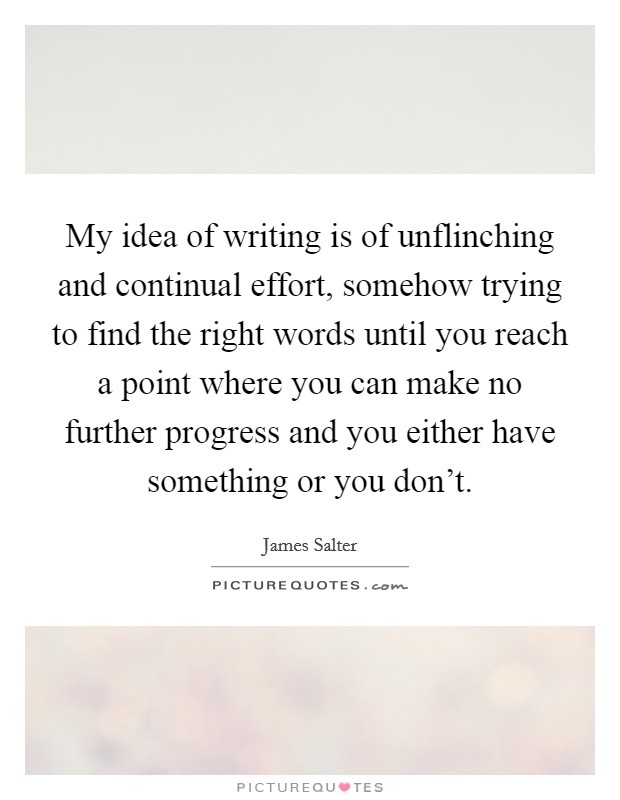 My idea of writing is of unflinching and continual effort, somehow trying to find the right words until you reach a point where you can make no further progress and you either have something or you don't. Picture Quote #1