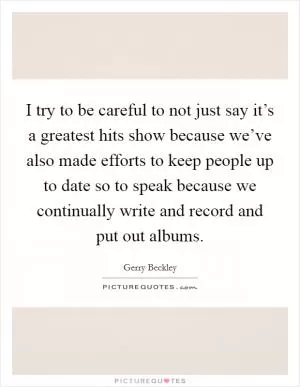 I try to be careful to not just say it’s a greatest hits show because we’ve also made efforts to keep people up to date so to speak because we continually write and record and put out albums Picture Quote #1