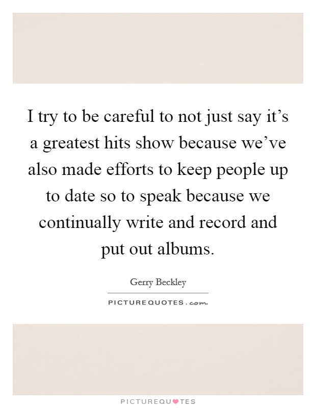 I try to be careful to not just say it's a greatest hits show because we've also made efforts to keep people up to date so to speak because we continually write and record and put out albums. Picture Quote #1