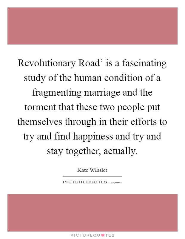 Revolutionary Road' is a fascinating study of the human condition of a fragmenting marriage and the torment that these two people put themselves through in their efforts to try and find happiness and try and stay together, actually. Picture Quote #1