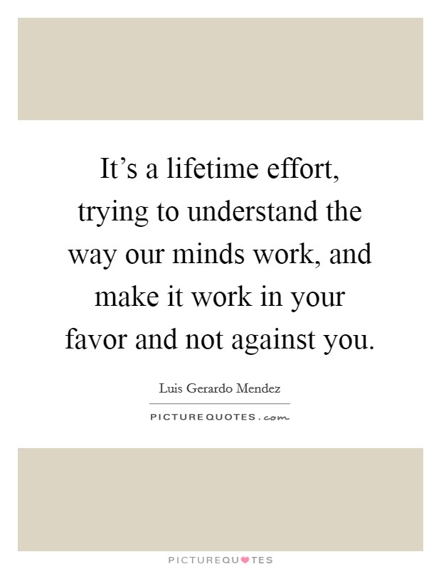 It's a lifetime effort, trying to understand the way our minds work, and make it work in your favor and not against you. Picture Quote #1