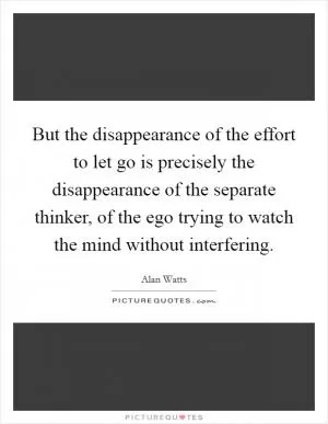 But the disappearance of the effort to let go is precisely the disappearance of the separate thinker, of the ego trying to watch the mind without interfering Picture Quote #1