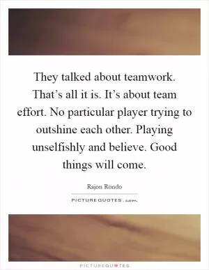 They talked about teamwork. That’s all it is. It’s about team effort. No particular player trying to outshine each other. Playing unselfishly and believe. Good things will come Picture Quote #1