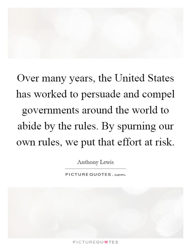 Over many years, the United States has worked to persuade and compel governments around the world to abide by the rules. By spurning our own rules, we put that effort at risk. Picture Quote #1