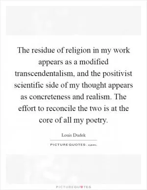 The residue of religion in my work appears as a modified transcendentalism, and the positivist scientific side of my thought appears as concreteness and realism. The effort to reconcile the two is at the core of all my poetry Picture Quote #1