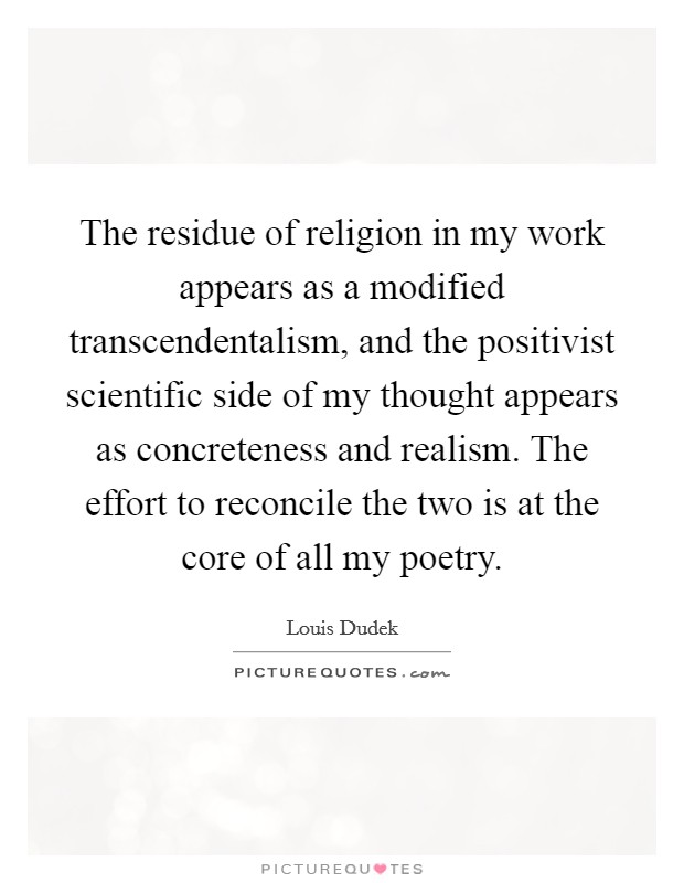 The residue of religion in my work appears as a modified transcendentalism, and the positivist scientific side of my thought appears as concreteness and realism. The effort to reconcile the two is at the core of all my poetry. Picture Quote #1