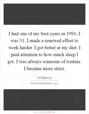 I had one of my best years in 1991; I was 31. I made a renewed effort to work harder. I got better at my diet. I paid attention to how much sleep I got. I was always someone of routine. I became more strict Picture Quote #1