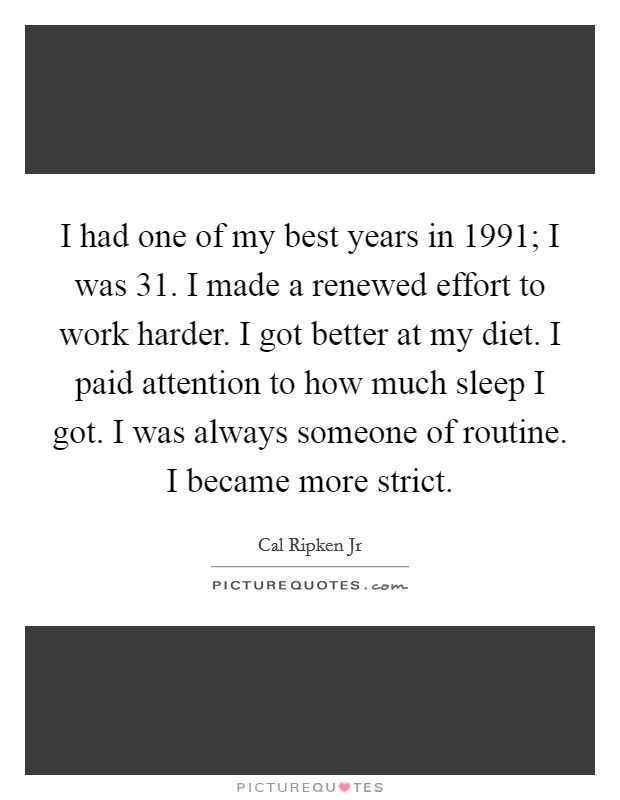 I had one of my best years in 1991; I was 31. I made a renewed effort to work harder. I got better at my diet. I paid attention to how much sleep I got. I was always someone of routine. I became more strict. Picture Quote #1
