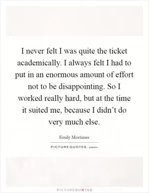 I never felt I was quite the ticket academically. I always felt I had to put in an enormous amount of effort not to be disappointing. So I worked really hard, but at the time it suited me, because I didn’t do very much else Picture Quote #1