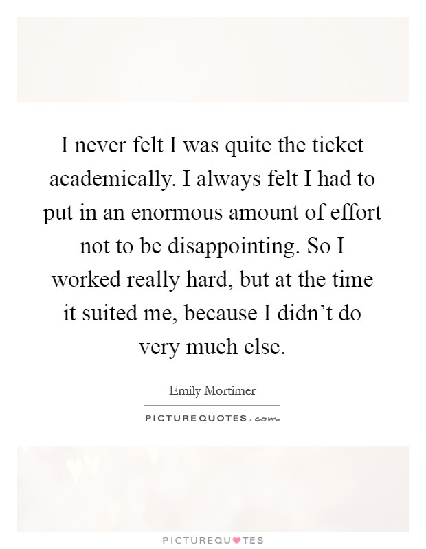 I never felt I was quite the ticket academically. I always felt I had to put in an enormous amount of effort not to be disappointing. So I worked really hard, but at the time it suited me, because I didn't do very much else. Picture Quote #1