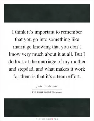 I think it’s important to remember that you go into something like marriage knowing that you don’t know very much about it at all. But I do look at the marriage of my mother and stepdad, and what makes it work for them is that it’s a team effort Picture Quote #1