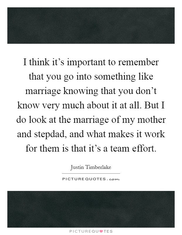 I think it's important to remember that you go into something like marriage knowing that you don't know very much about it at all. But I do look at the marriage of my mother and stepdad, and what makes it work for them is that it's a team effort. Picture Quote #1